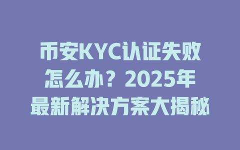 币安KYC认证失败怎么办?2025年最新解决方案大揭秘 一