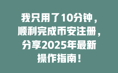 我只用了10分钟，顺利完成币安注册，分享2025年最新操作指南！ 一
