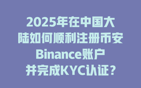 2025年在中国大陆如何顺利注册币安Binance账户并完成KYC认证?掌握这些关键技巧! 一