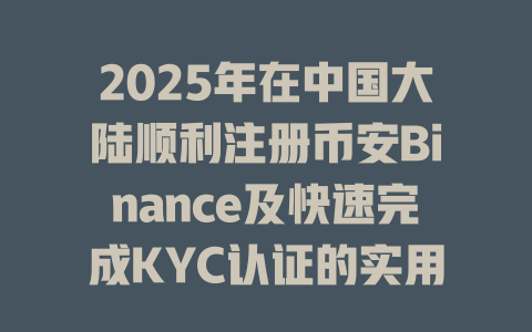 2025年在中国大陆顺利注册币安Binance及快速完成KYC认证的实用技巧 一