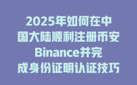 2025年如何在中国大陆顺利注册币安Binance并完成身份证明认证技巧分享 一