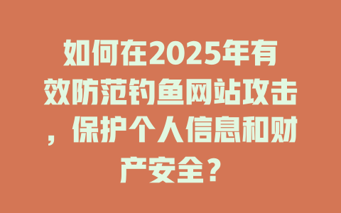 如何在2025年有效防范钓鱼网站攻击，保护个人信息和财产安全？ 一