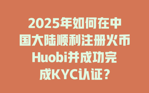 2025年如何在中国大陆顺利注册火币Huobi并成功完成KYC认证? 一