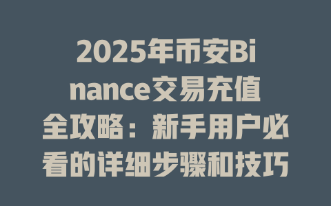 2025年币安Binance交易充值全攻略：新手用户必看的详细步骤和技巧 一