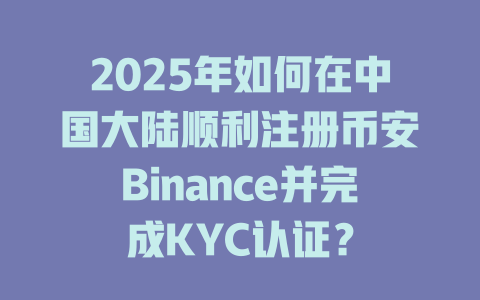 2025年如何在中国大陆顺利注册币安Binance并完成KYC认证？ 一
