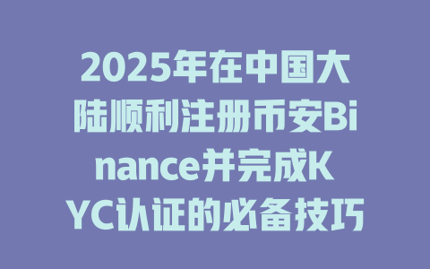 2025年在中国大陆顺利注册币安Binance并完成KYC认证的必备技巧 一