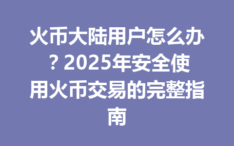 火币大陆用户怎么办？2025年安全使用火币交易的完整指南 一