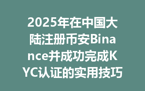 2025年在中国大陆注册币安Binance并成功完成KYC认证的实用技巧 一