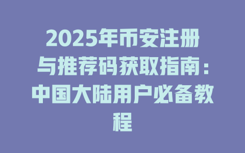 2025年币安注册与推荐码获取指南：中国大陆用户必备教程 一