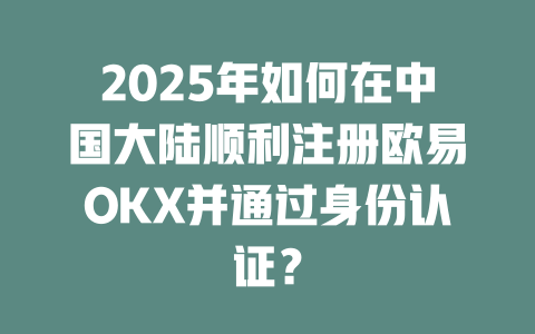2025年如何在中国大陆顺利注册欧易OKX并通过身份认证? 一