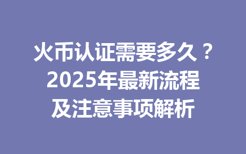 火币认证需要多久？2025年最新流程及注意事项解析 一