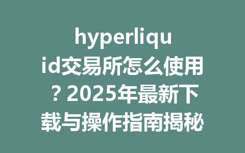hyperliquid交易所怎么使用?2025年最新下载与操作指南揭秘 一