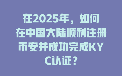 在2025年，如何在中国大陆顺利注册币安并成功完成KYC认证？ 一
