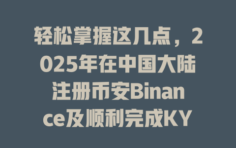 轻松掌握这几点，2025年在中国大陆注册币安Binance及顺利完成KYC认证的秘诀！ 一