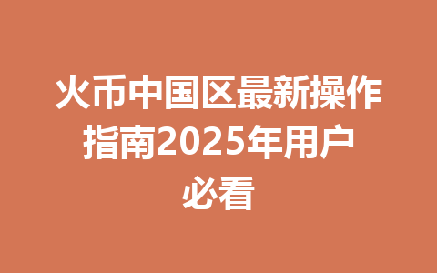 火币中国区最新操作指南2025年用户必看 一