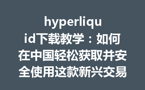 hyperliquid下载教学:如何在中国轻松获取并安全使用这款新兴交易平台 一