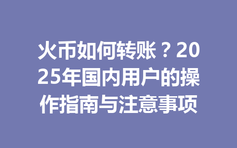 火币如何转账?2025年国内用户的操作指南与注意事项 一