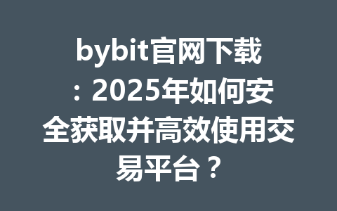 bybit官网下载:2025年如何安全获取并高效使用交易平台? 一