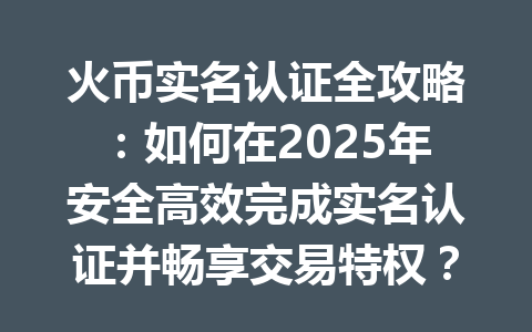 火币实名认证全攻略：如何在2025年安全高效完成实名认证并畅享交易特权？ 一