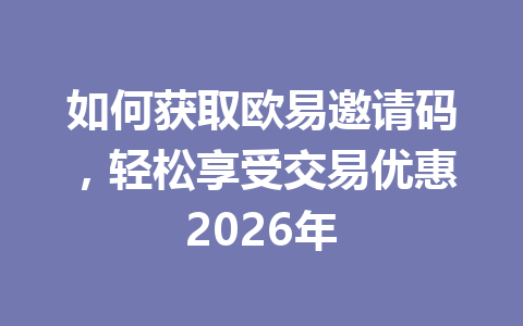 如何获取欧易邀请码,轻松享受交易优惠2026年 一