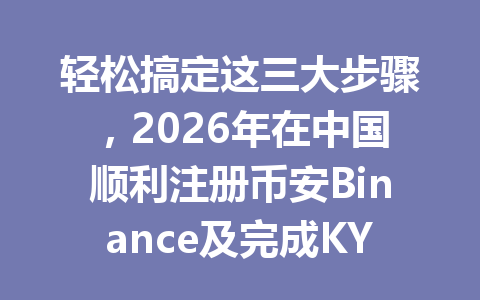 轻松搞定这三大步骤，2026年在中国顺利注册币安Binance及完成KYC认证！ 一